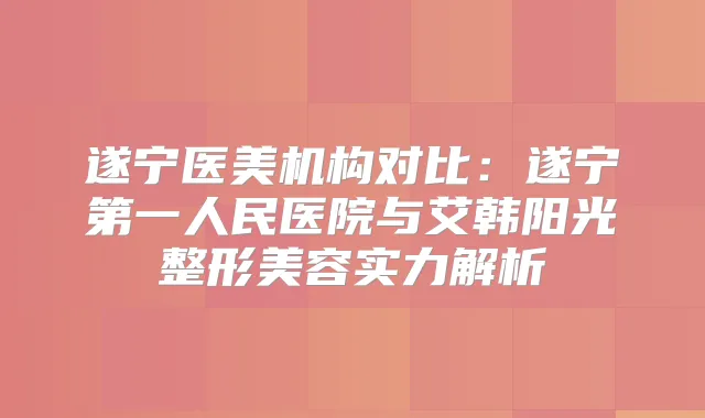 遂宁医美机构对比:遂宁第一人民医院与艾韩阳光整形美容实力解析