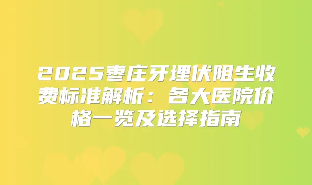 2025枣庄牙埋伏阻生收费标准解析:各大医院价格一览及选择指南