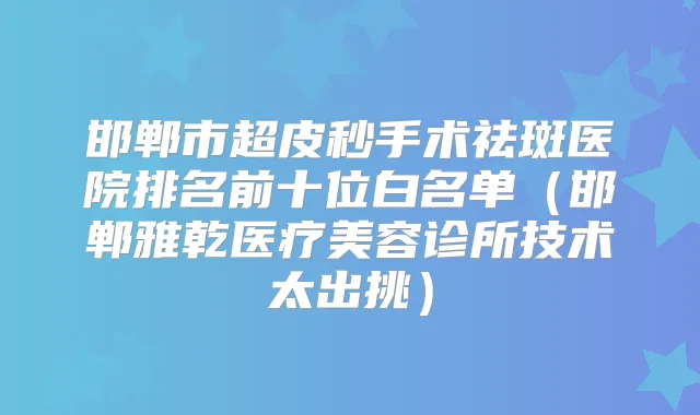 邯郸市超皮秒手术祛斑医院排名前十位白名单（邯郸雅乾医疗美容诊所技术太出挑）