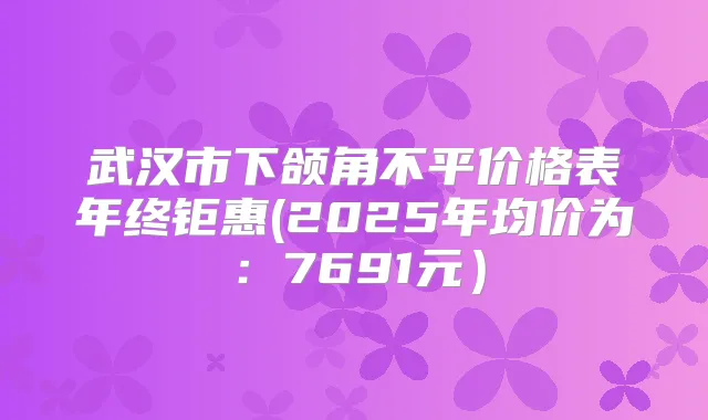 武汉市下颌角不平价格表年终钜惠(2025年均价为:7691元)