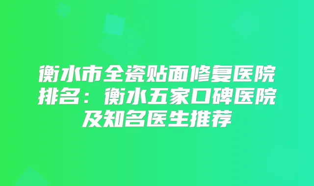 衡水市全瓷贴面修复医院排名：衡水五家口碑医院及知名医生推荐
