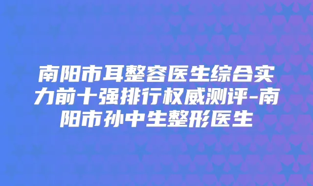 南阳市耳整容医生综合实力前十强排行测评-南阳市孙中生整形医生
