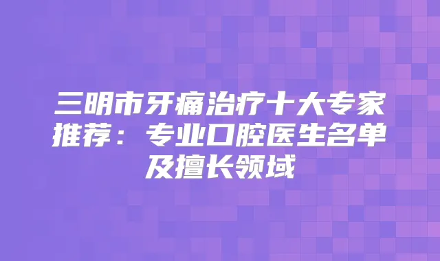 三明市牙痛十大专家推荐：专业口腔医生名单及擅长领域