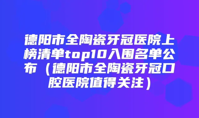 德阳市全陶瓷牙冠医院上榜清单top10入围名单公布(德阳市全陶瓷牙冠口腔医院值得关注)
