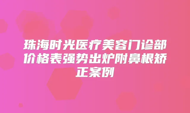 珠海时光医疗美容门诊部价格表强势出炉附鼻根矫正案例