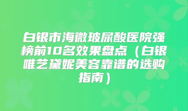白银市海微玻尿酸医院强榜前10名效果盘点(白银唯艺黛妮美容靠谱的选购指南)