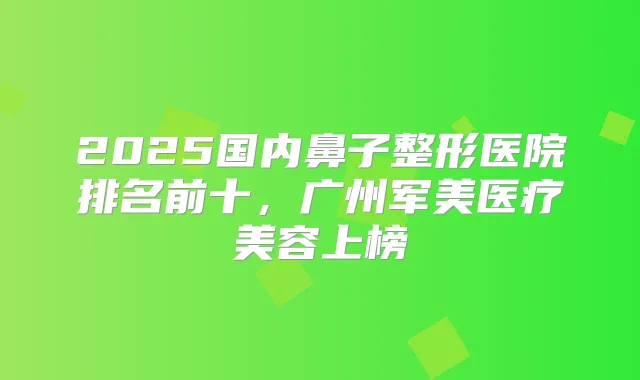2025国内鼻子整形医院排名前十,广州军美医疗美容上榜