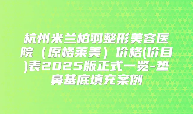 杭州米兰柏羽整形美容医院(原格莱美)价格(价目)表2025版正式一览-垫鼻基底填充案例