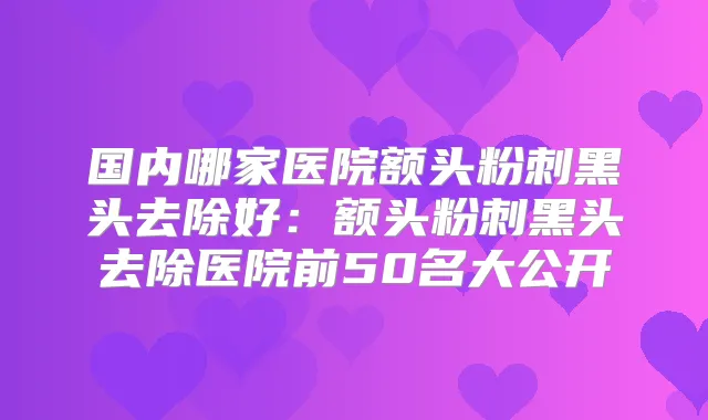 国内哪家医院额头粉刺黑头去除好：额头粉刺黑头去除医院前50名大公开