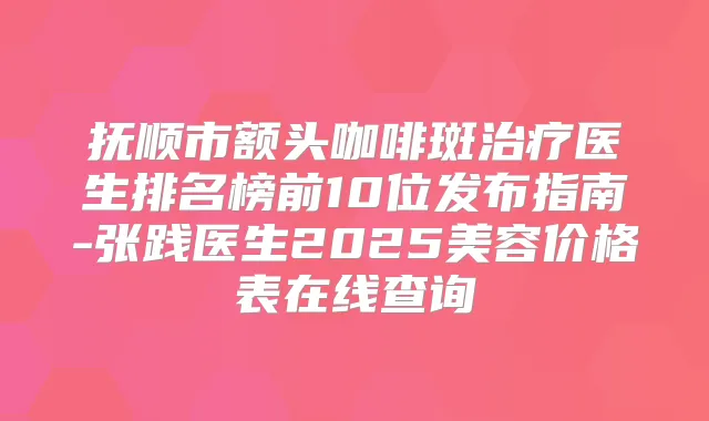 抚顺市额头咖啡斑医生排名榜前10位发布指南-张践医生2025美容价格表在线查询