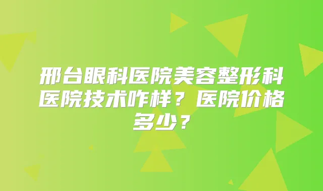 邢台眼科医院美容整形科医院技术咋样？医院价格多少？