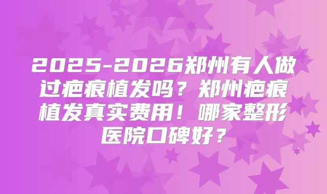2025-2026郑州有人做过疤痕植发吗？郑州疤痕植发真实费用！哪家整形医院口碑好？