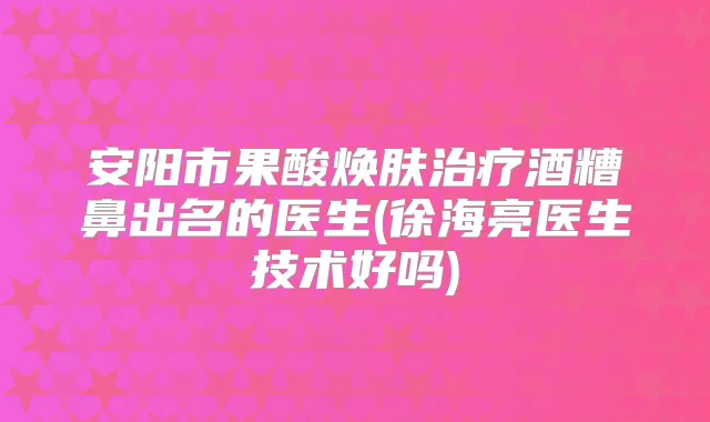 安阳市果酸焕肤酒糟鼻出名的医生(徐海亮医生技术好吗)