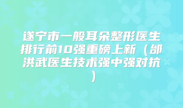 遂宁市一般耳朵整形医生排行前10强重磅上新(邰洪武医生技术强中强对抗)