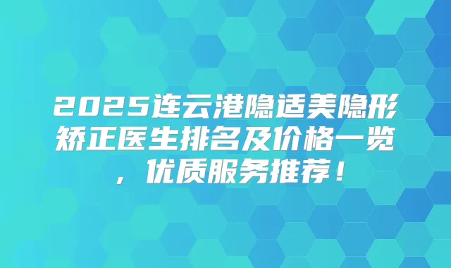 2025连云港隐适美隐形矫正医生排名及价格一览，优质服务推荐！