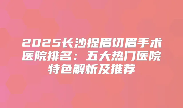 2025长沙提眉切眉手术医院排名:五大热门医院特色解析及推荐