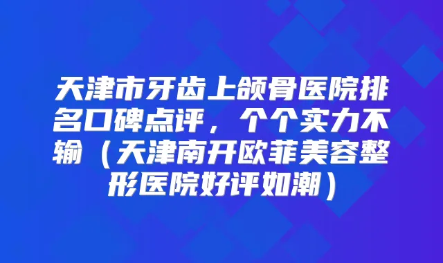 天津市牙齿上颌骨医院排名口碑点评，个个实力不输（天津南开欧菲美容整形医院好评如潮）