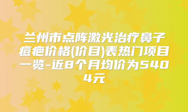兰州市点阵激光鼻子痘疤价格(价目)表热门项目一览-近8个月均价为5404元