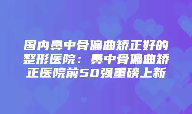 国内鼻中骨偏曲矫正好的整形医院:鼻中骨偏曲矫正医院前50强重磅上新
