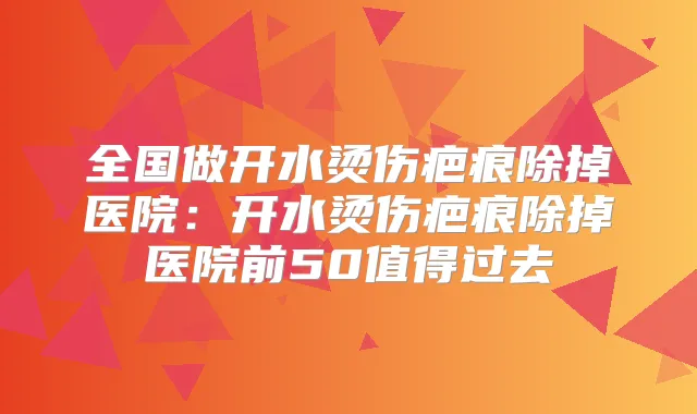 全国做开水烫伤疤痕除掉医院：开水烫伤疤痕除掉医院前50值得过去
