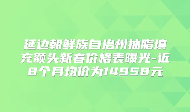 延边朝鲜族自治州抽脂填充额头新春价格表曝光-近8个月均价为14958元