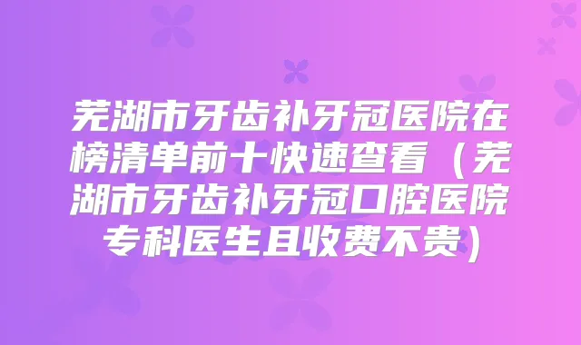 芜湖市牙齿补牙冠医院在榜清单前十快速查看（芜湖市牙齿补牙冠口腔医院专科医生且收费不贵）
