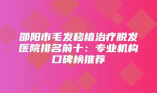 邵阳市毛发移植脱发医院排名前十：专业机构口碑榜推荐
