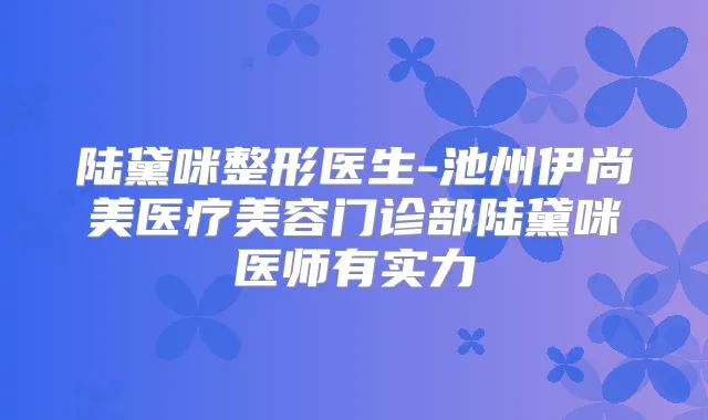 陆黛咪整形医生-池州伊尚美医疗美容门诊部陆黛咪医师有实力