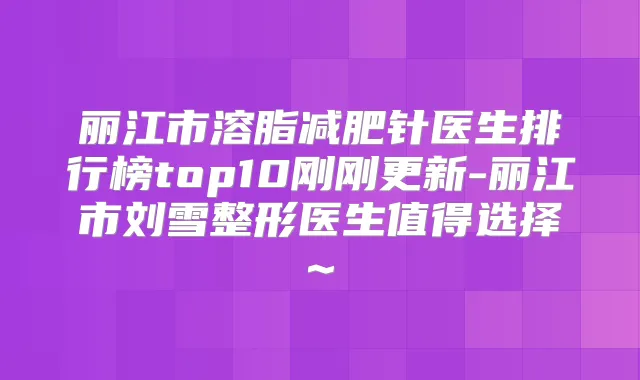 丽江市溶脂减肥针医生排行榜top10刚刚更新-丽江市刘雪整形医生值得选择~