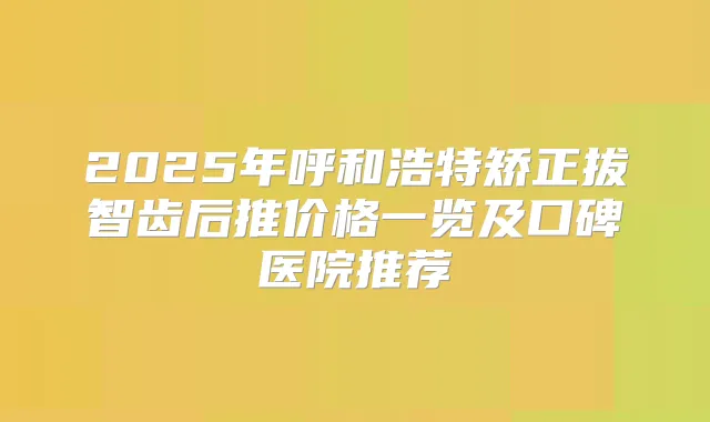 2025年呼和浩特矫正拔智齿后推价格一览及口碑医院推荐