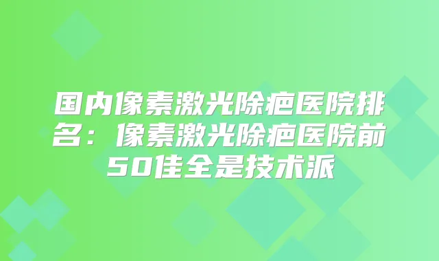 国内像素激光除疤医院排名:像素激光除疤医院前50佳全是技术派