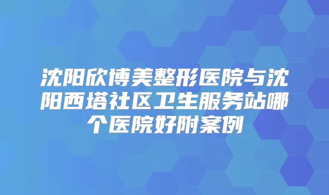 沈阳欣博美整形医院与沈阳西塔社区卫生服务站哪个医院好附案例