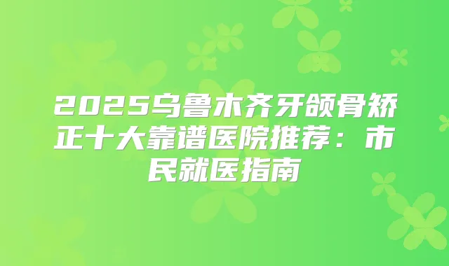 2025乌鲁木齐牙颌骨矫正十大靠谱医院推荐:市民就医指南