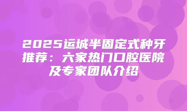 2025运城半固定式种牙推荐：六家热门口腔医院及专家团队介绍