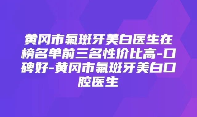 黄冈市氟斑牙美白医生在榜名单前三名性价比高-口碑好-黄冈市氟斑牙美白口腔医生