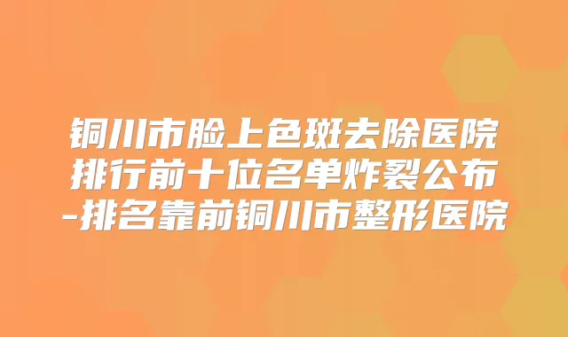 铜川市脸上色斑去除医院排行前十位名单炸裂公布-排名靠前铜川市整形医院