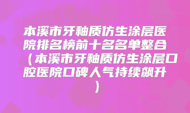 本溪市牙釉质仿生涂层医院排名榜前十名名单整合（本溪市牙釉质仿生涂层口腔医院口碑人气持续飙升）