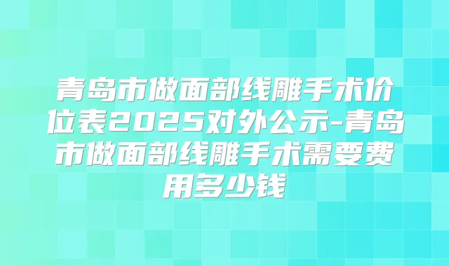 青岛市做面部线雕手术价位表2025对外公示-青岛市做面部线雕手术需要费用多少钱