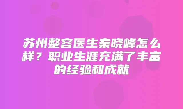 苏州整容医生秦晓峰怎么样？职业生涯充满了丰富的经验和成就