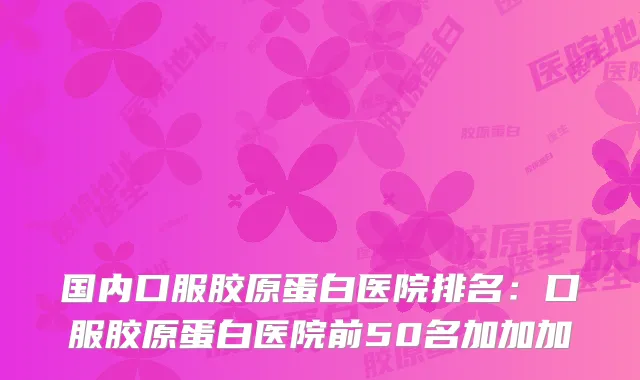 国内口服胶原蛋白医院排名：口服胶原蛋白医院前50名加加加