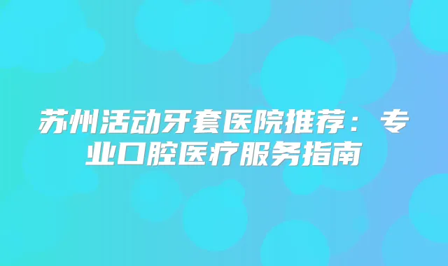 苏州活动牙套医院推荐：专业口腔医疗服务指南