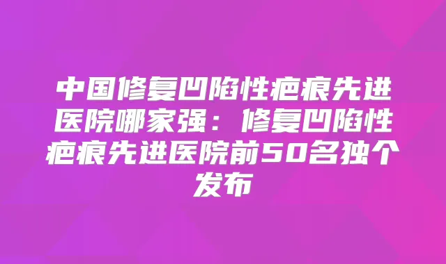 中国修复凹陷性疤痕先进医院哪家强：修复凹陷性疤痕先进医院前50名独个发布