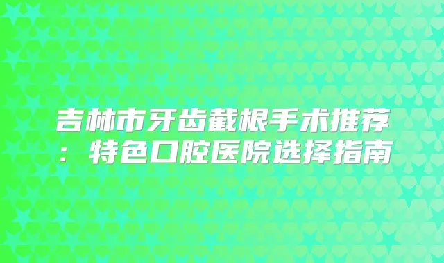 吉林市牙齿截根手术推荐：特色口腔医院选择指南