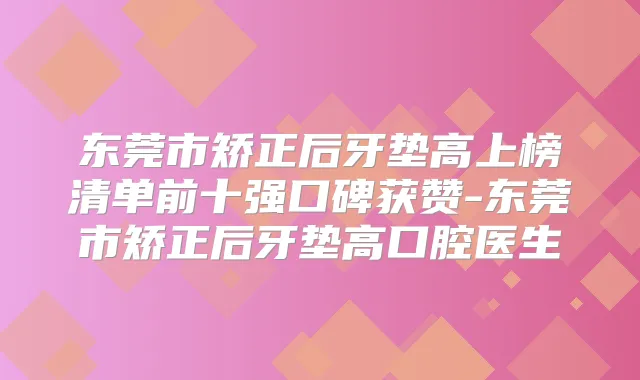 东莞市矫正后牙垫高上榜清单前十强口碑获赞-东莞市矫正后牙垫高口腔医生