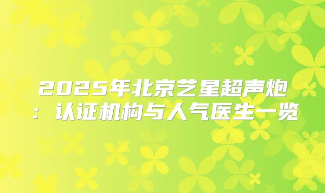 2025年北京艺星超声炮：认证机构与人气医生一览
