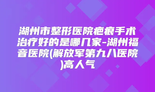 湖州市整形医院疤痕手术好的是哪几家-湖州福音医院(解放军第九八医院)高人气