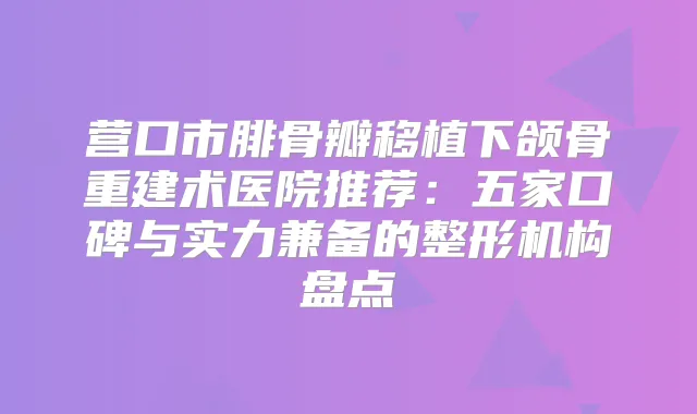 营口市腓骨瓣移植下颌骨重建术医院推荐：五家口碑与实力兼备的整形机构盘点
