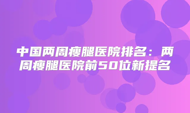 中国两周瘦腿医院排名:两周瘦腿医院前50位新提名