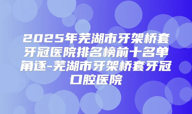 2025年芜湖市牙架桥套牙冠医院排名榜前十名单角逐-芜湖市牙架桥套牙冠口腔医院