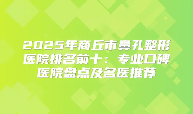 2025年商丘市鼻孔整形医院排名前十:专业口碑医院盘点及名医推荐